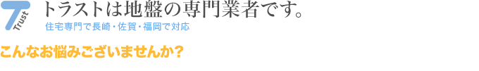 トラストは地盤の専門業者です。住宅専門で長崎・佐賀・福岡で対応　こんなお悩みございませんか？